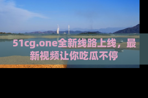51cg.one全新线路上线,最新视频让你吃瓜不停