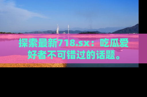 探索最新718.sx：吃瓜爱好者不可错过的话题。