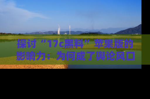 探讨“17c黑料”苹果版的影响力：为何成了舆论风口？