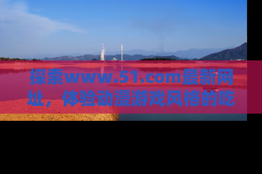 探索www.51.com最新网址，体验动漫游戏风格的吃瓜乐趣！