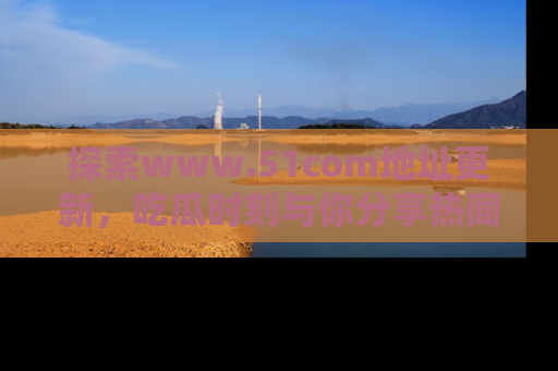 探索www.51com地址更新，吃瓜时刻与你分享热闻