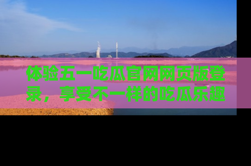 体验五一吃瓜官网网页版登录，享受不一样的吃瓜乐趣与互动体验