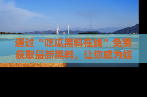 通过“吃瓜黑料在线”免费获取最新黑料，让你成为娱乐圈的内幕专家！