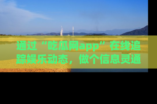 通过“吃瓜网app”在线追踪娱乐动态，做个信息灵通的吃瓜群众！