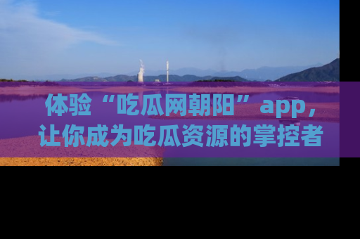 体验“吃瓜网朝阳”app，让你成为吃瓜资源的掌控者，独家资讯尽在掌握！