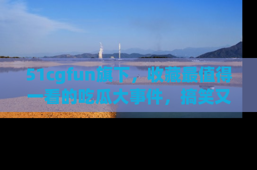 51cgfun旗下,收藏最值得一看的吃瓜大事件,搞笑又精彩!