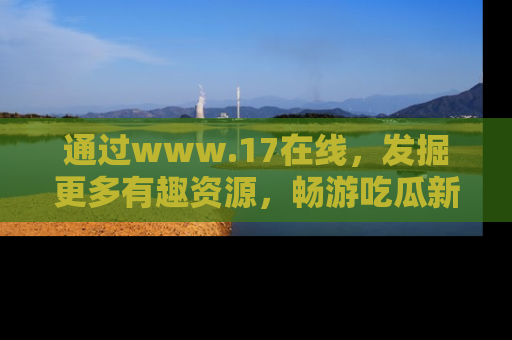 通过www.17在线，发掘更多有趣资源，畅游吃瓜新闻海洋