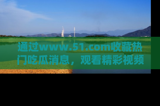 通过www.51.com收藏热门吃瓜消息,观看精彩视频与段子!