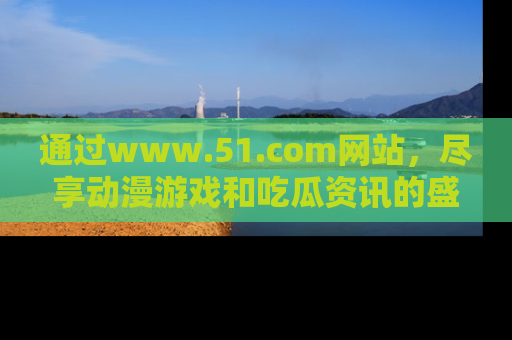 通过www.51.com网站,尽享动漫游戏和吃瓜资讯的盛宴!