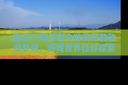 通过51吃瓜群众收藏你的动漫梦想，游戏世界任你探索