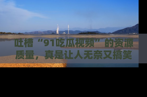 吐槽“91吃瓜视频”的资源质量,真是让人无奈又搞笑!