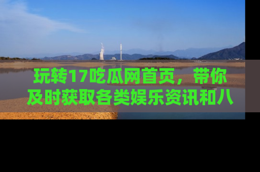 玩转17吃瓜网首页,带你及时获取各类娱乐资讯和八卦故事!