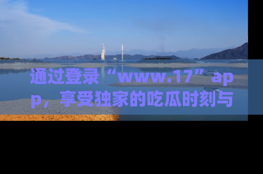 通过登录“www.17”app,享受独家的吃瓜时刻与娱乐资讯!