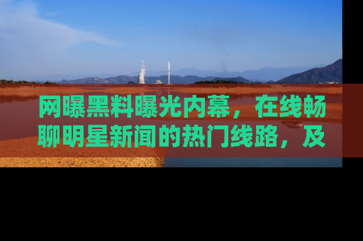 网曝黑料曝光内幕,在线畅聊明星新闻的热门线路,及时掌握最新消息!
