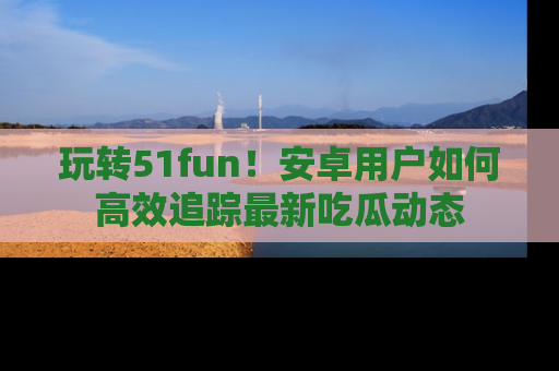 玩转51fun！安卓用户如何高效追踪最新吃瓜动态