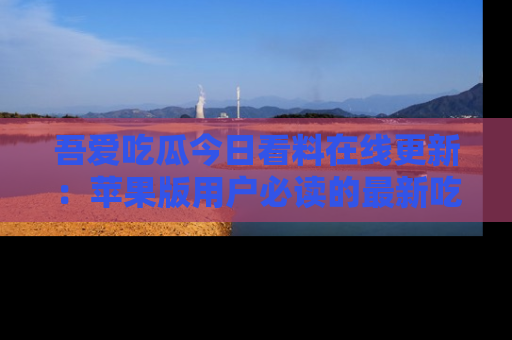 吾爱吃瓜今日看料在线更新:苹果版用户必读的最新吃瓜技巧