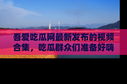 吾爱吃瓜网最新发布的视频合集，吃瓜群众们准备好嗨起来了吗？