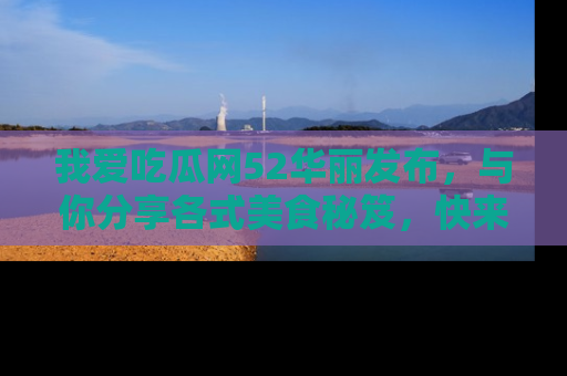 我爱吃瓜网52华丽发布,与你分享各式美食秘笈,快来加入我们的吃瓜大家庭!