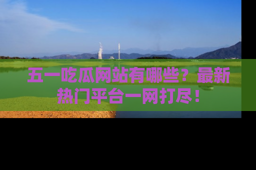 五一吃瓜网站有哪些？最新热门平台一网打尽！