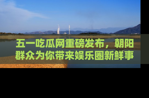 五一吃瓜网重磅发布,朝阳群众为你带来娱乐圈新鲜事!