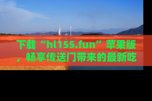 下载“hl155.fun”苹果版，畅享传送门带来的最新吃瓜资讯