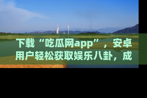 下载“吃瓜网app”,安卓用户轻松获取娱乐八卦,成为身边的知情达人!