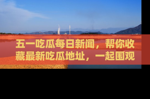 五一吃瓜每日新闻，帮你收藏最新吃瓜地址，一起围观吧！