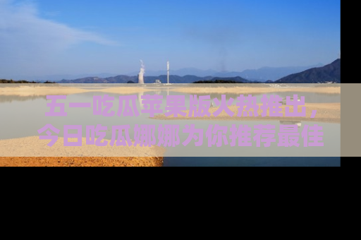 五一吃瓜苹果版火热推出，今日吃瓜娜娜为你推荐最佳美食！