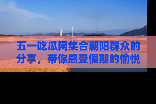 五一吃瓜网集合朝阳群众的分享，带你感受假期的愉悦！