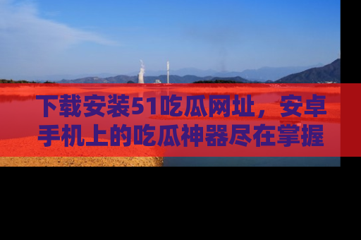 下载安装51吃瓜网址，安卓手机上的吃瓜神器尽在掌握