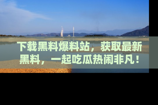 下载黑料爆料站，获取最新黑料，一起吃瓜热闹非凡！