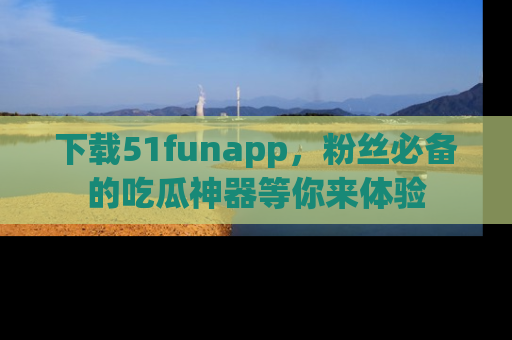 下载51funapp，粉丝必备的吃瓜神器等你来体验
