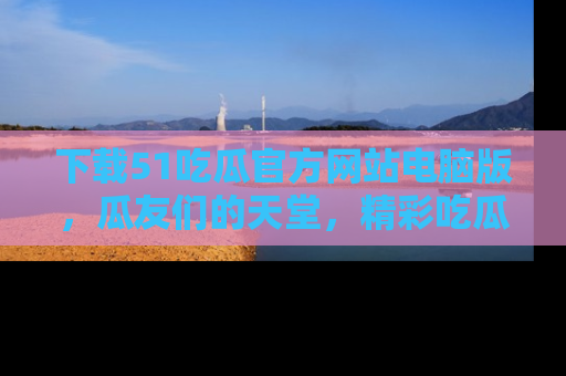 下载51吃瓜官方网站电脑版,瓜友们的天堂,精彩吃瓜故事不容错过!