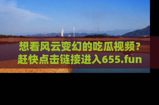 想看风云变幻的吃瓜视频？赶快点击链接进入655.fun吧！