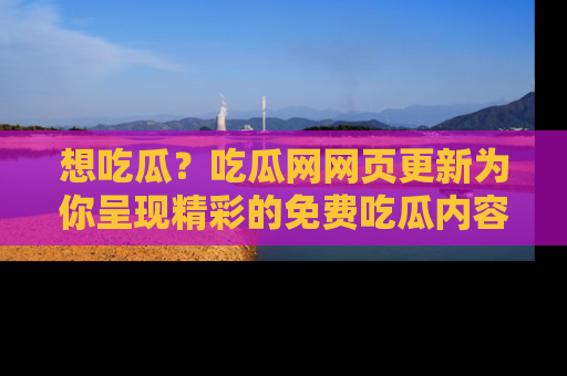 想吃瓜？吃瓜网网页更新为你呈现精彩的免费吃瓜内容！