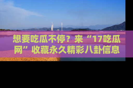 想要吃瓜不停？来“17吃瓜网”收藏永久精彩八卦信息！