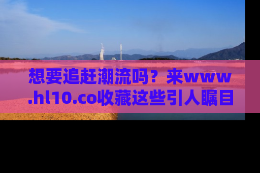 想要追赶潮流吗？来www.hl10.co收藏这些引人瞩目的新闻瞬间吧！