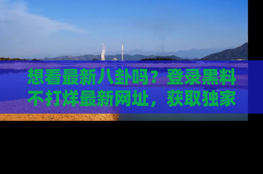 想看最新八卦吗？登录黑料不打烊最新网址，获取独家内容