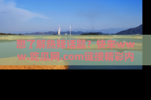 想了解热辣话题？快来www.吃瓜网.com链接精彩内容！