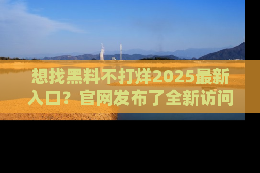 想找黑料不打烊2025最新入口？官网发布了全新访问指南！