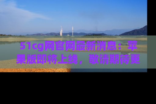 51cg网官网最新消息:苹果版即将上线,敬请期待更多吃瓜内容!