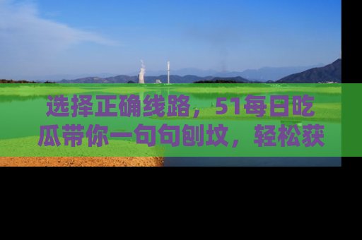 选择正确线路，51每日吃瓜带你一句句刨坟，轻松获取娱乐新资讯