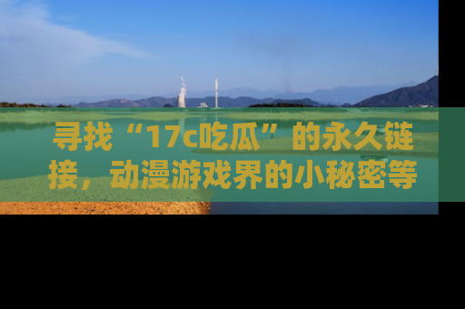 寻找“17c吃瓜”的永久链接，动漫游戏界的小秘密等你来揭秘！