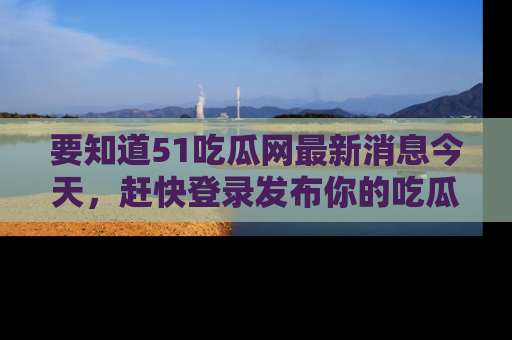 要知道51吃瓜网最新消息今天，赶快登录发布你的吃瓜体验吧！