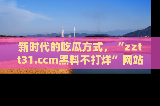 新时代的吃瓜方式，“zztt31.ccm黑料不打烊”网站为iOS用户带来惊喜