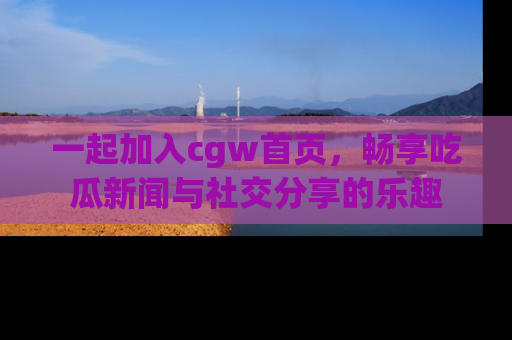 一起加入cgw首页，畅享吃瓜新闻与社交分享的乐趣