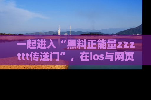 一起进入“黑料正能量zzzttt传送门”，在ios与网页中享受热辣资讯的快乐吧！