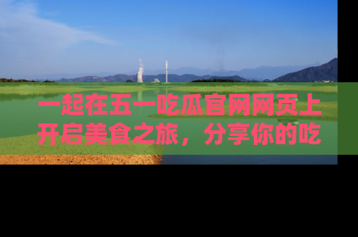一起在五一吃瓜官网网页上开启美食之旅,分享你的吃瓜故事与精彩瞬间!