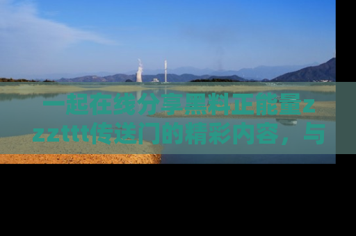 一起在线分享黑料正能量zzzttt传送门的精彩内容,与朋友互动!