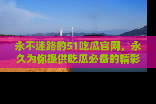 永不迷路的51吃瓜官网,永久为你提供吃瓜必备的精彩资讯